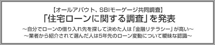 【オールアバウト、SBIモーゲージ共同調査】「住宅ローンに関する調査」を発表 ~自分でローンの借り入れ先を探して決めた人は「金融リテラシー」が高い~ ~業者から紹介されて選んだ人は5年先のローン変動について曖昧な認識~